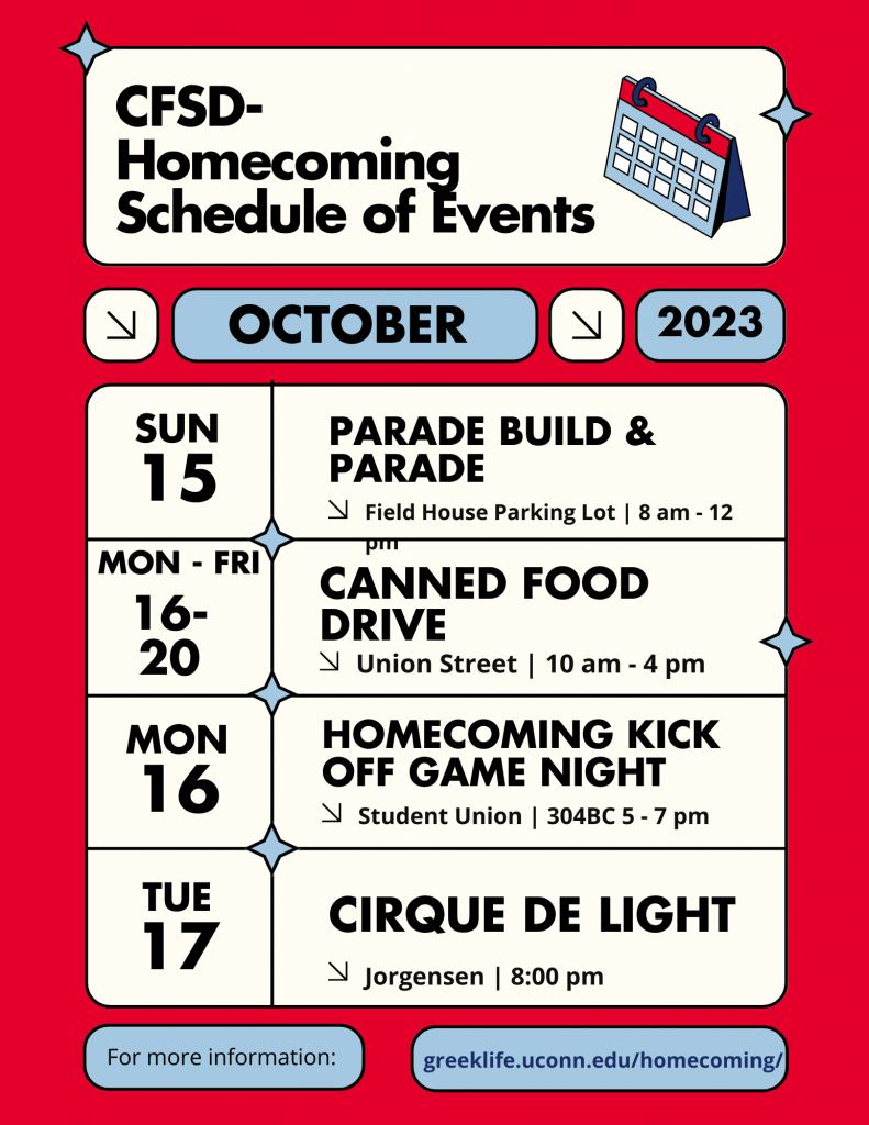 Schedule of CFSD Homecoming Events for October 2023:
Sunday October 15 - Parade Build & Parade 
Location: Fieldhouse Parking Lot 8 am - 12 pm 
Monday through Friday October 16 - October 20 Canned Food Drive 
Location: Union Street Tables 10 am - 4 pm 
Monday October 16 - Homecoming Kick Off Game Night 
Location: Student Union 304BC 5 -7 pm 
Tuesday, October 17 - Cirque de Light 
Location: Jorgenson 8:00 pm 
For more information visit greeklife.uconn.edu/homecoming/