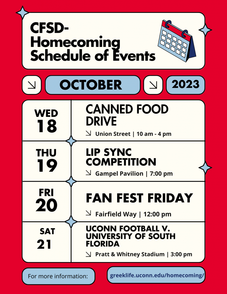 Schedule of CFSD Homecoming Events for October 2023:
Wednesday, October 18 - Canned Food Drive
Location: Union Street 10 am - 4pm 
Thursday, October 19 - Lip Sync Competition 
Location: Gampel Pavilion 7:00 pm 
Friday, October 20 - Fan Fest Friday
Location: Fairfield Way 12:00 pm 
Saturday, October 21 - UConn Football v. University of South Florida
Location: Pratt & Whitney Stadium 3:00 pm 
For more information visit: greeklife.uconn.edu/homecoming/