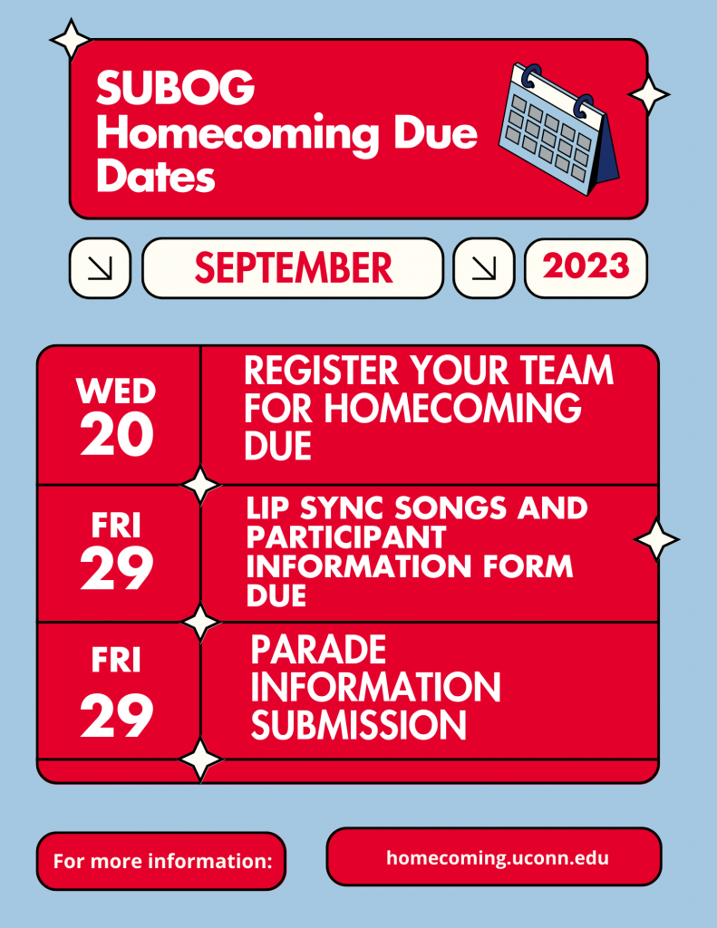 SUBOG Homecoming Due Dates 
September 2023
Wednesday September 20
Register your team for homecoming due 
Friday September 29 
Lip Sync songs and participant information form due
Parade information submission due 
For more information
homecoming.uconn.edu